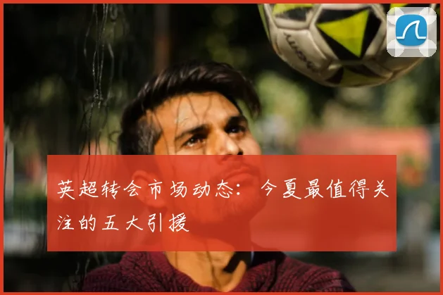 英超转会市场动态：今夏最值得关注的五大引援