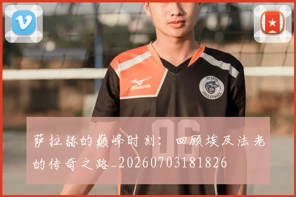 萨拉赫的巅峰时刻:回顾埃及法老的传奇之路_20260703181826