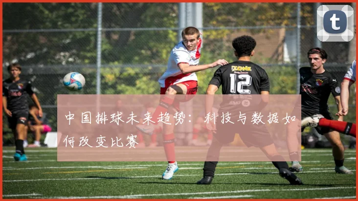 中国排球未来趋势:科技与数据如何改变比赛