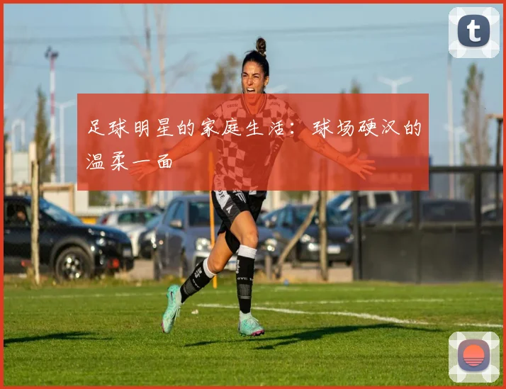 足球明星的家庭生活:球场硬汉的温柔一面