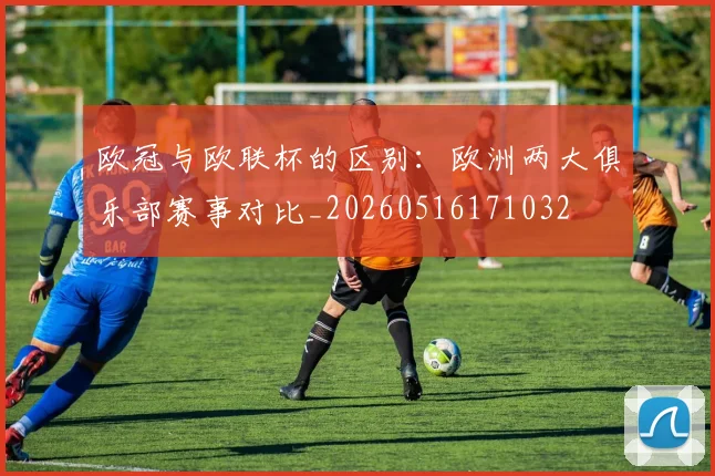 欧冠与欧联杯的区别:欧洲两大俱乐部赛事对比_20260516171032