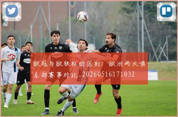 欧冠与欧联杯的区别:欧洲两大俱乐部赛事对比_20260516171032